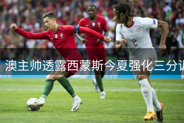 澳主帅透露西蒙斯今夏强化三分训练重拾信心